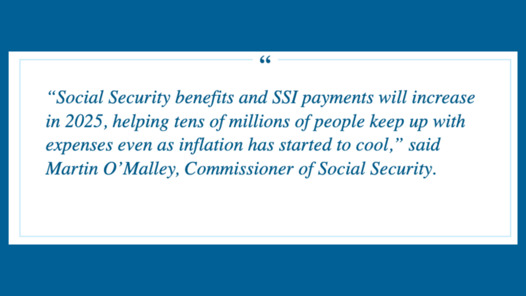 quote from Martin O’Malley, Commissioner of Social Security in white box on blue background: Social Security benefits and SSI payments will increase in 2025, helping tens of millions of people keep up with expenses even as inflation has started to cool.