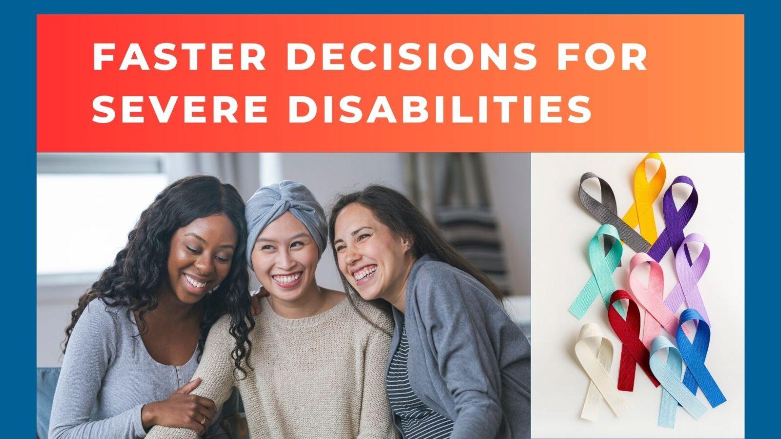 3 women leaning into each other with smiles next to white image with an assortment of medical issue ribbons. Text on red/orange banner states "faster decisions for sever disabilities"