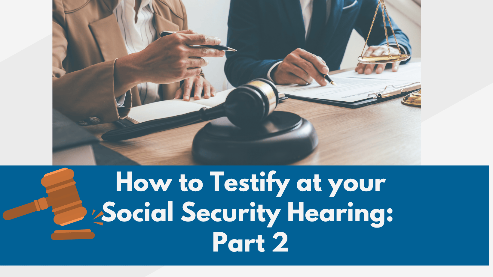 Text on image reads: “How to Testify at your Social Security Hearing: Part 2.” Two people sit at a desk writing on legal documents. A judge’s gavel and golden scales of justice are on the table.